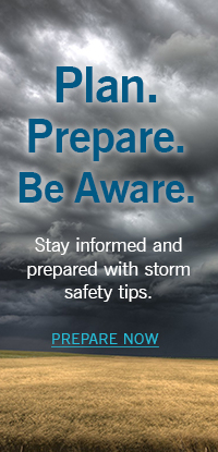 Plan. Prepare. Be Aware. Stay informed and prepared with storm safety tips. Prepare Now.