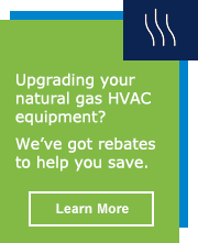 Upgrading your natural gas HVAC equipment? We’ve got rebates to help you save. Learn More