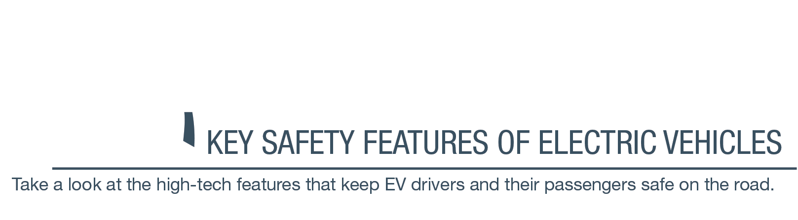 <h1>Road Tested</h1> <h2>Key Safety Features of Electric Vehicles</h2> <h3>Take a look at the high-tech features that keep EV drivers and their passengers safe on the road.</h3>