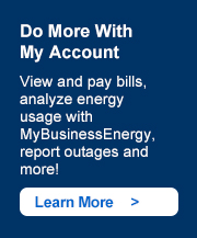 Do More With My Account. View and pay bills, analyze energy usage with MyBusinessEnergy, report outages and more! Learn more ->