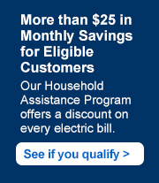 More than $25 in Monthly Savings for Eligible Customers. Our Household Assistance Program offers a discount on every electric bill. See if you qualify